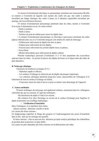 Chapitre 3 : Exploitation et maintenance des échangeurs de chaleur
25
•A moteur d’entraînement électrique ou pneumatique entraînant une transmission flexible
en rotation à l’extrémité de laquelle sont montés des outils tels que :des outils à molettes
travaillant par frappe élastique, des outils à lames ou à éléments expansibles travaillant par
grattage, des écouvillons(ou brosses),
•A moteur d’entraînement pneumatique pénétrant dans les tubes, montés à l’extrémité
d’un tuyau d’alimentation en air, les outils utilisés:
- Outils à molettes
- Outils à lames
- Tarières sur joint de cadran pour casser les dépôts durs
• A moteur d’entraînement pneumatique ou électrique à percussion entraînant des tubes
épaisse rabotant entre eux et à l’extrémité desquels sont montés les outils de nettoyage :
- Taillant pour enlèvement de dépôts très durs et épais,
- Trépans pour enlèvement de tous dépôts,
- Traceurs pour enlèvement de certains dépôts mous ou pâteux,
- Ecouvillons
- Mèches hélicoïdales pour enlèvement de dépôts collants
•Pistolet hydraulique (pression d’utilisation: 6 à 15 bar) propulsant des écouvillons
spéciaux dans les tubes : ils permet d’enlever des dépôts de boues ou d’algues dans des tubes de
petit diamètres.
B /Nettoyage chimique
Il présente de nombreux avantages [5 6 ] :
- Opération rapide et efficace,
- Les surfaces d’échange ne subissent pas de dégâts mécaniques importants,
- Les solutions chimiques pénètrent jusqu’aux zones, inaccessibles de l’échangeur et le
traitement de toute la surface d’échange est réalisé,
- Il nécessite moins de main d’œuvre et peut se réaliser sans démontage de l’appareil.
C /Autres méthodes
D’autres techniques de nettoyage sont également utilisées, notamment dans les échangeurs
véhiculant des gaz en crassant, il s’agit des techniques :
-De dissolution du dépôt à l’aide d’un solvant,
-De création d’un choc thermique au niveau de la surface d’échange pour fragiliser le
dépôt et permettre son soufflage hydraulique.
o Vérification d’étanchéité
Dans l’échangeur, il se manifeste deux fuites
a)fuites externes : détection visuelle et facile
Les causes des fuites externes :
Un dudgeonnage imparfait, le fluage des goujons et l’endommagement des joints d’étanchéité
dans la tête ainsi qu’un montage non qualifié.
b) fuites internes : elles ne peuvent être détectées qu’après analyse périodique des échantillons
du produit dont la précision est plus faible.
Les causes les plus répandues des fuites internes est la détérioration des tubes
 