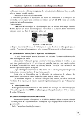 Chapitre 3 : Exploitation et maintenance des échangeurs de chaleur
26
Le faisceau : corrosion bilatérale donc perçage des tubes, diminution d’épaisseur dans ce cas les
tubes ne résistent plus à la pression.
- Exemple de détection de fuites de tubes
La vérification périodique de l’étanchéité des tubes de condenseurs et d’échangeurs est
essentielle pour maintenir leurs performances initiales. Le KIT LD 2X2 permet un contrôle
rapide et précis des fuites de tubes.
Fonctionnement :
Le KIT LD 2X2 se compose de 2 pistolets légers que l’on introduit dans chaque extrémité
du tube. Le tube est ensuite pressurisé jusqu’à stabilisation de la pression. Si les manomètres
indiquent ensuite une chute de la pression le tube fuit
Figure 3.3 : le KIT LD 2X2
Et d’après le contrôle et le suivie de l’échangeur en pourra localiser les tubes percés puis en
procède a l’opération de bouchage de ses tubes pour que l’échangeur reste en fonctionnement.
3.3.3) Détections des tubes fuyards et réparation des échangeurs
Les tubes d’un échangeur peuvent percer suite à la corrosion. Comment confirmer que les
tubes d’échangeur sont percés ?
Généralement l’échangeur gaz/gaz comme c’est notre cas, véhicule du cote tube le gaz
brute à une pression environ de 169 kg/cm2
, du coté calandre le gaz sec à une pression environ
de 91 kg/cm2
et du glycol qui injecté coté tube pour absorbé l’eau (pour évité le givrage) à une
pression supérieure ou égale à 100 kg/cm2
.
Le gaz à haute pression à travers les tubes percés vers le coté moyenne pression (gaz sec).
Ce dernier est contaminé (présence de glycol et condensat).
Après prise de l’échantillon par le laboratoire et confirmation de présence des
hydrocarbures lourds dans le gaz sec, un dernier test est fait pour évaluer la fuite.
Un manomètre est placé à la sortie de l’échangeur coté calandre, ce dernier surveillant
l’évolution de la pression, si la pression augmente rapidement cela prouve que l’échangeur est
percé.
Bouchage des tubes
Cette opération consiste à éliminer les tubes perforés par bouchage, elle est effectue jusqu’à
15% des tubes percés selon TEMA, si le bouchage des tubes perforés dépassé 15% on propose
de retuber l’échangeur
3.3.4) Préparation de l’échangeur à la réparation
Avant toute réparation il faut garantir la sécurité du personnel et celle de l’unité, et éviter
l’endommagement de l’équipement même pour réparer, il y a une préparation qui dont se faire et
qui consiste à :
Isoler l’appareil du circuit technologique ;
 