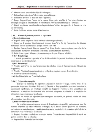 Chapitre 3 : Exploitation et maintenance des échangeurs de chaleur
27
Obturer toutes les conduites liées à l’échangeur ;
Baisser la pression jusqu’à la pression atmosphérique ;
Libérer les produits se trouvant dans l’appareil ;
Purger l’appareil par l’azote ou la vapeur d’eau, puits souffler à l’air, pour éliminer les
mélanges toxiques et inflammables et permettre un refroidissement rapide de l’appareil ;
Etablir un plan de travail et obtenir la permission d’utiliser les appareils à flammes si cela
est nécessaire ;
Enfin établir un acte de remise à la réparation.
3.3.4.1) Mesures à prendre pendant la réparation
a)Lors du démontage
Repérer toutes les pièces afin d’effectuer un montage correcte ;
Conserver 4 goujons diamétralement opposés jusqu’à la fin de l’extraction du faisceau
tubulaires, utiliser les oreilles de levages conçus à cet effet ;
Pendant l’extraction du faisceau garder l’axe de ce dernier en concordance avec celui de la
calandre afin d’éviter les frottements voir même les arrachements du métal ;
Enfin il faut réparer à l’avance des supports pour la pose faisceau tubulaire.
b)lors de nettoyage
La seule préparation à prendre, c’est de bien choisir le produit à utiliser en fonction des
matériaux de la pièce à nettoyer.
c)lors du montage
Vérifier qu’il n’y a pas eu d’arrachement de métal au cours de l’extraction des éléments de
l’appareil ;
Vérifier l’état des brides et des joints et veiller à un montage correct de ces derniers ;
Contrôler l’état des cloisons ;
Vérifier l’étanchéité par l’essai hydraulique
3.3.4.2) Préparation complète
Lorsque le planning de réparation préventive planifiée l’exige, compte tenu de la
proportion importante des tubes détériorés (1/3) et de la forte probabilité pour que les autres le
deviennent rapidement, un retubage complet de l’appareil s’impose ; deux procédures de
réparation ; la procédure de réparation sans ouverture (coupe) de la calandre et la procédure de
réparation avec ouverture de la calandre.
Dans les ateliers de réparation des échangeurs de chaleur, on procède suivant un ordre
chronologique bien déterminé.
a)Sans ouverture de la calandre
Un retubage complet sans ouverture de la calandre est possible, mais compte tenu du
nombre important de tubes détériorés à changer, il y a peu de chance pour que les accidents
suivants ne se produisent pas ; accidents qui mèneront en général à la procédure générale de la
réparation avec ouverture de la calandre.
Rupture des tubes en plusieurs morceaux lors de l’extraction avec impossibilité de sortir les
parties tombées dans la calandre ;
Impossibilité d’extraire certains tubes ;
 