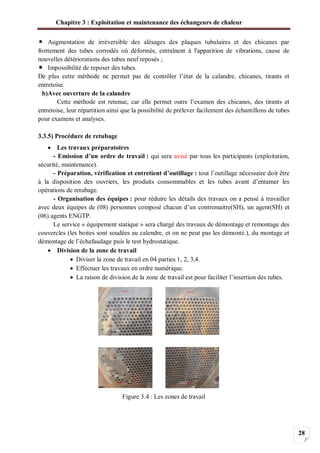 Chapitre 3 : Exploitation et maintenance des échangeurs de chaleur
28
Augmentation de irréversible des alésages des plaques tubulaires et des chicanes par
frottement des tubes corrodés où déformés, entraînent à l'apparition de vibrations, cause de
nouvelles détériorations des tubes neuf reposés ;
Impossibilité de reposer des tubes.
De plus cette méthode ne permet pas de contrôler l’état de la calandre, chicanes, tirants et
entretoise.
b)Avec ouverture de la calandre
Cette méthode est retenue, car elle permet outre l’examen des chicanes, des tirants et
entretoise, leur répartition ainsi que la possibilité de prélever facilement des échantillons de tubes
pour examens et analyses.
3.3.5) Procédure de retubage
Les travaux préparatoires
- Emission d’un ordre de travail : qui sera avisé par tous les participants (exploitation,
sécurité, maintenance).
- Préparation, vérification et entretient d’outillage : tout l’outillage nécessaire doit être
à la disposition des ouvriers, les produits consommables et les tubes avant d’entamer les
opérations de retubage.
- Organisation des équipes : pour réduire les détails des travaux on a pensé à travailler
avec deux équipes de (08) personnes composé chacun d’un contremaitre(SH), un agent(SH) et
(06) agents ENGTP.
Le service « équipement statique » sera chargé des travaux de démontage et remontage des
couvercles (les boites sont soudées au calendre, et on ne peut pas les démonté.), du montage et
démontage de l’échafaudage puis le test hydrostatique.
Division de la zone de travail
Diviser la zone de travail en 04 parties 1, 2, 3,4.
Effectuer les travaux en ordre numérique.
La raison de division de la zone de travail est pour faciliter l’insertion des tubes.
Figure 3.4 : Les zones de travail
 