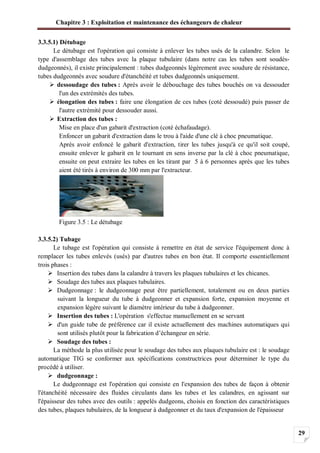 Chapitre 3 : Exploitation et maintenance des échangeurs de chaleur
29
3.3.5.1) Détubage
Le détubage est l'opération qui consiste à enlever les tubes usés de la calandre. Selon le
type d'assemblage des tubes avec la plaque tubulaire (dans notre cas les tubes sont soudés-
dudgeonnés), il existe principalement : tubes dudgeonnés légèrement avec soudure de résistance,
tubes dudgeonnés avec soudure d'étanchéité et tubes dudgeonnés uniquement.
dessoudage des tubes : Après avoir le débouchage des tubes bouchés on va dessouder
l'un des extrémités des tubes.
élongation des tubes : faire une élongation de ces tubes (coté dessoudé) puis passer de
l'autre extrémité pour dessouder aussi.
Extraction des tubes :
Mise en place d'un gabarit d'extraction (coté échafaudage).
Enfoncer un gabarit d'extraction dans le trou à l'aide d'une clé à choc pneumatique.
Après avoir enfoncé le gabarit d'extraction, tirer les tubes jusqu'à ce qu'il soit coupé,
ensuite enlever le gabarit en le tournant en sens inverse par la clé à choc pneumatique,
ensuite on peut extraire les tubes en les tirant par 5 à 6 personnes après que les tubes
aient été tirés à environ de 300 mm par l'extracteur.
Figure 3.5 : Le détubage
3.3.5.2) Tubage
Le tubage est l'opération qui consiste à remettre en état de service l'équipement donc à
remplacer les tubes enlevés (usés) par d'autres tubes en bon état. Il comporte essentiellement
trois phases :
Insertion des tubes dans la calandre à travers les plaques tubulaires et les chicanes.
Soudage des tubes aux plaques tubulaires.
Dudgeonnage : le dudgeonnage peut être partiellement, totalement ou en deux parties
suivant la longueur du tube à dudgeonner et expansion forte, expansion moyenne et
expansion légère suivant le diamètre intérieur du tube à dudgeonner.
Insertion des tubes : L'opération s'effectue manuellement en se servant
d'un guide tube de préférence car il existe actuellement des machines automatiques qui
sont utilisés plutôt pour la fabrication d’échangeur en série.
Soudage des tubes :
La méthode la plus utilisée pour le soudage des tubes aux plaques tubulaire est : le soudage
automatique TIG se conformer aux spécifications constructrices pour déterminer le type du
procédé à utiliser.
dudgeonnage :
Le dudgeonnage est l'opération qui consiste en l'expansion des tubes de façon à obtenir
l'étanchéité nécessaire des fluides circulants dans les tubes et les calandres, en agissant sur
l'épaisseur des tubes avec des outils : appelés dudgeons, choisis en fonction des caractéristiques
des tubes, plaques tubulaires, de la longueur à dudgeonner et du taux d'expansion de l'épaisseur
 