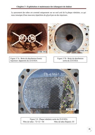 Chapitre 3 : Exploitation et maintenance des échangeurs de chaleur
31
Le percement des tubes est constaté uniquement sur un seul coté de la plaque tubulaire, ce qui
nous renseigne d'une mauvaise répartition de glycol par un des injecteurs.
Figure 3.7b : Boite de distribution
sortie du 22-E102A
Figure 3.7a : Boite de distribution Entrée
Injecteurs Apparents du 22-E102A
Figure 3.8 : Plaque tubulaire sortie du 22-E102A
Nbre de tubes : 72+12 = 84 Nbre de tubes Réparés :03
 
