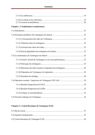 Sommaire
2.3.5) Les déflecteurs ...................................................................................................... 19
2.3.6) Les tirants et les entretoises ................................................................................... 19
2.3.7) La boite de distribution.......................................................................................... 20
Chapitre 3: Exploitation et maintenance
3.1) Introduction....................................................................................................................... 21
3.2) Principaux problèmes des échangeurs de chaleur............................................................... 21
3.2.1) L’encrassement des tubes de l’échangeur............................................................... 21
3.2.2) Vibrations dans les échangeurs .............................................................................. 22
3.2.3) Corrosion des entres des tubes............................................................................... 22
3.2.4) État de dégradation des échangeurs de chaleur....................................................... 22
3.3) La maintenance de l’échangeur de chaleur......................................................................... 23
3.3.1) Control normal de l’échangeur et suivi des performances ..................................... 23
3.3.2) Nettoyage des échangeurs...................................................................................... 23
3.3.3) Détections des tubes fuyards et réparation des échangeurs..................................... 26
3.3.4) Préparation de l’échangeur à la réparation ............................................................. 26
3.3.5) Procédure de retubage ........................................................................................... 28
3.4) Opération courante : Inspection de l’échangeur E102 A/B................................................. 30
3.4.1) Résultat d'inspection de E102A ............................................................................. 30
3.4.2) Résultat d'inspection de E102B.............................................................................. 32
3.4.3) Critique et recommandation................................................................................... 33
3.5) Sécurité technique de l’échangeur...................................................................................... 34
Chapitre 4 : Calcul thermique de l’échangeur E102
4.1) But de calcul...................................................................................................................... 35
4.2) Equation fondamentale...................................................................................................... 35
4.3) Calcul thermique de l’échangeur E102 .............................................................................. 36
 