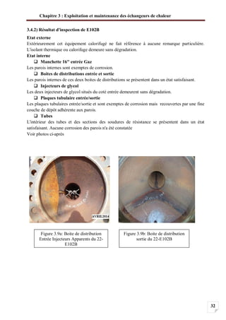 Chapitre 3 : Exploitation et maintenance des échangeurs de chaleur
32
3.4.2) Résultat d'inspection de E102B
Etat externe
Extérieurement cet équipement calorifugé ne fait référence à aucune remarque particulière.
L'isolant thermique ou calorifuge demeure sans dégradation.
Etat interne
Manchette 16" entrée Gaz
Les parois internes sont exemptes de corrosion.
Boites de distributions entrée et sortie
Les parois internes de ces deux boites de distributions se présentent dans un état satisfaisant.
Injecteurs de glycol
Les deux injecteurs de glycol situés du coté entrée demeurent sans dégradation.
Plaques tubulaire entrée/sortie
Les plaques tubulaires entrée/sortie et sont exemptes de corrosion mais recouvertes par une fine
couche de dépôt adhérente aux parois.
Tubes
L'intérieur des tubes et des sections des soudures de résistance se présentent dans un état
satisfaisant. Aucune corrosion des parois n'a été constatée
Voir photos ci-après
Figure 3.9a: Boite de distribution
Entrée Injecteurs Apparents du 22-
E102B
Figure 3.9b: Boite de distribution
sortie du 22-E102B
 