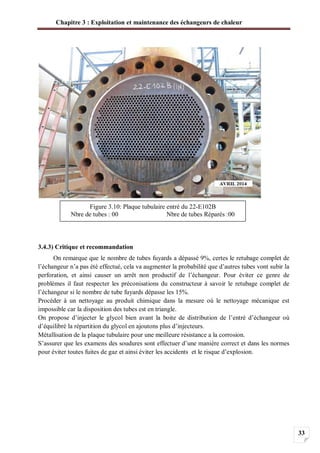 Chapitre 3 : Exploitation et maintenance des échangeurs de chaleur
33
3.4.3) Critique et recommandation
On remarque que le nombre de tubes fuyards a dépassé 9%, certes le retubage complet de
l’échangeur n’a pas été effectué, cela va augmenter la probabilité que d’autres tubes vont subir la
perforation, et ainsi causer un arrêt non productif de l’échangeur. Pour éviter ce genre de
problèmes il faut respecter les préconisations du constructeur à savoir le retubage complet de
l’échangeur si le nombre de tube fuyards dépasse les 15%.
Procéder à un nettoyage au produit chimique dans la mesure où le nettoyage mécanique est
impossible car la disposition des tubes est en triangle.
On propose d’injecter le glycol bien avant la boite de distribution de l’entré d’échangeur où
d’équilibré la répartition du glycol en ajoutons plus d’injecteurs.
Métallisation de la plaque tubulaire pour une meilleure résistance a la corrosion.
S’assurer que les examens des soudures sont effectuer d’une manière correct et dans les normes
pour éviter toutes fuites de gaz et ainsi éviter les accidents et le risque d’explosion.
Figure 3.10: Plaque tubulaire entré du 22-E102B
Nbre de tubes : 00 Nbre de tubes Réparés :00
 