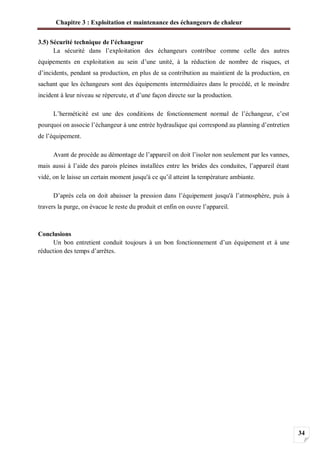 Chapitre 3 : Exploitation et maintenance des échangeurs de chaleur
34
3.5) Sécurité technique de l’échangeur
La sécurité dans l’exploitation des échangeurs contribue comme celle des autres
équipements en exploitation au sein d’une unité, à la réduction de nombre de risques, et
d’incidents, pendant sa production, en plus de sa contribution au maintient de la production, en
sachant que les échangeurs sont des équipements intermédiaires dans le procédé, et le moindre
incident à leur niveau se répercute, et d’une façon directe sur la production.
L’herméticité est une des conditions de fonctionnement normal de l’échangeur, c’est
pourquoi on associe l’échangeur à une entrée hydraulique qui correspond au planning d’entretien
de l’équipement.
Avant de procède au démontage de l’appareil on doit l’isoler non seulement par les vannes,
mais aussi à l’aide des parois pleines installées entre les brides des conduites, l’appareil étant
vidé, on le laisse un certain moment jusqu'à ce qu’il atteint la température ambiante.
D’après cela on doit abaisser la pression dans l’équipement jusqu'à l’atmosphère, puis à
travers la purge, on évacue le reste du produit et enfin on ouvre l’appareil.
Conclusions
Un bon entretient conduit toujours à un bon fonctionnement d’un équipement et à une
réduction des temps d’arrêtes.
 