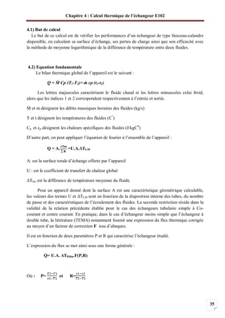 Chapitre 4 : Calcul thermique de l’échangeur E102
35
4.1) But de calcul
Le but de ce calcul est de vérifier les performances d’un échangeur de type faisceau-calandre
disponible, en calculant sa surface d’échange, ses pertes de charge ainsi que son efficacité avec
la méthode de moyenne logarithmique de la différance de température entre deux fluides.
4.2) Equation fondamentale
Le bilan thermique global de l’appareil est le suivant :
Q = Cp (T1-T2)= cp (t2-t1)
Les lettres majuscules caractérisent le fluide chaud et les lettres minuscules celui froid,
alors que les indices 1 et 2 correspondent respectivement à l’entrée et sortie.
et désignent les débits massiques horaires des fluides (kg/s)
T et t désignent les températures des fluides (C°
)
Cp et cp désignent les chaleurs spécifiques des fluides (J/kgC0
)
D’autre part, on peut appliquer l’équation de fourier à l’ensemble de l’appareil :
Q = A. =U.A. TLM
A: est la surface totale d’échange offerte par l’appareil
U : est le coefficient de transfert de chaleur global
Tlm: est la différance de température moyenne du fluide.
Pour un appareil donné dont la surface A est une caractéristique géométrique calculable,
les valeurs des termes U et TLM sont en fonction de la disposition interne des tubes, du nombre
de passe et des caractéristiques de l’écoulement des fluides. La seconde restriction réside dans la
validité de la relation précédente établie pour le cas des échangeurs tubulaire simple à Co-
courant et contre courant. En pratique, dans le cas d’échangeur moins simple que l’échangeur à
double tube, la littérature (TEMA) notamment fournit une expression du flux thermique corrigée
au moyen d’un facteur de correction F issu d’abaques.
Il est en fonction de deux paramètres P et R qui caractérise l’échangeur étudié.
L’expression du flux se met ainsi sous une forme générale :
Q= U.A. TDtlm.F(P,R)
Où : P= et R=
 