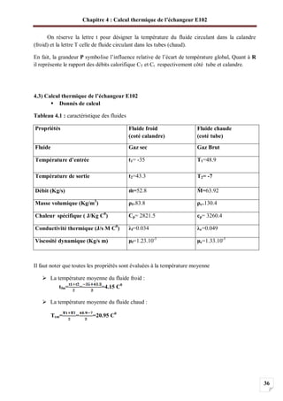 Chapitre 4 : Calcul thermique de l’échangeur E102
36
On réserve la lettre t pour désigner la température du fluide circulant dans la calandre
(froid) et la lettre T celle de fluide circulant dans les tubes (chaud).
En fait, la grandeur P symbolise l’influence relative de l’écart de température global, Quant à R
il représente le rapport des débits calorifique CT et Ct respectivement côté tube et calandre.
4.3) Calcul thermique de l’échangeur E102
Donnés de calcul
Tableau 4.1 : caractéristique des fluides
Propriétés Fluide froid
(coté calandre)
Fluide chaude
(coté tube)
Fluide Gaz sec Gaz Brut
Température d’entrée t1= -35 T1=48.9
Température de sortie t2=43.3 T2= -7
Débit (Kg/s) =52.8 =63.92
Masse volumique (Kg/m3
) f=83.8 c=130.4
Chaleur spécifique ( J/Kg C0
) Cp= 2821.5 cp= 3260.4
Conductivité thermique (J/s M C0
) f=0.034 c=0.049
Viscosité dynamique (Kg/s m) f=1.23.10-5
c=1.33.10-5
Il faut noter que toutes les propriétés sont évaluées à la température moyenne
La température moyenne du fluide froid :
tfm= = =4.15 C0
La température moyenne du fluide chaud :
Tcm= = =20.95 C0
 