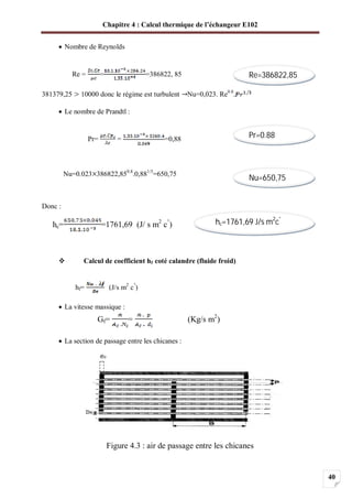 Chapitre 4 : Calcul thermique de l’échangeur E102
40
Nombre de Reynolds
Re = = =386822, 85
381379,25 10000 donc le régime est turbulent Nu=0,023. Re0.8
.
Le nombre de Prandtl :
Pr= = =0,88
Nu=0.023 386822,850.8
.0,881/3
=650,75
Donc :
hc= =1761,69 (J/ s m2
c°
)
Calcul de coefficient hf coté calandre (fluide froid)
hf= (J/s m2
c°
)
La vitesse massique :
Gf= = (Kg/s m2
)
La section de passage entre les chicanes :
Figure 4.3 : air de passage entre les chicanes
Re=386822,85
Pr=0.88
Nu=650,75
hc=1761,69 J/s m2
c°
 