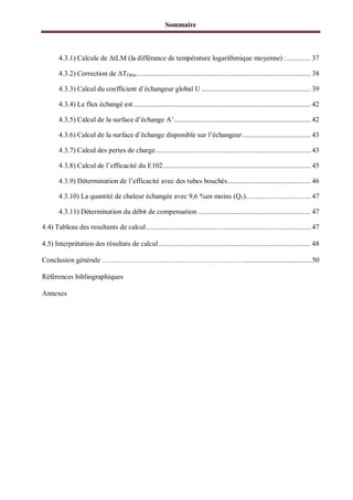 Sommaire
4.3.1) Calcule de tLM (la différance de température logarithmique moyenne) :............. 37
4.3.2) Correction de TDtlm.............................................................................................. 38
4.3.3) Calcul du coefficient d’échangeur global U ........................................................... 39
4.3.4) Le flux échangé est................................................................................................ 42
4.3.5) Calcul de la surface d’échange A’.......................................................................... 42
4.3.6) Calcul de la surface d’échange disponible sur l’échangeur..................................... 43
4.3.7) Calcul des pertes de charge.................................................................................... 43
4.3.8) Calcul de l’efficacité du E102................................................................................ 45
4.3.9) Détermination de l’efficacité avec des tubes bouchés............................................. 46
4.3.10) La quantité de chaleur échangée avec 9,6 %en moins (Q1)................................... 47
4.3.11) Détermination du débit de compensation ............................................................. 47
4.4) Tableau des resultants de calcul......................................................................................... 47
4.5) Interprétation des résultats de calcul .................................................................................. 48
Conclusion générale ……………………………………………………......................................50
Références bibliographiques
Annexes
 