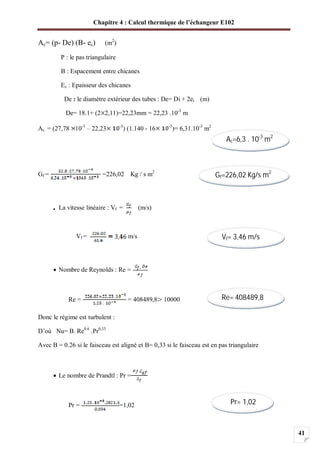 Chapitre 4 : Calcul thermique de l’échangeur E102
41
Ac= (p- De) (B- ec) (m2
)
P : le pas triangulaire
B : Espacement entre chicanes
Ec : Epaisseur des chicanes
De : le diamètre extérieur des tubes : De= Di + 2et (m)
De= 18.1+ (2 2,11)=22,23mm = 22,23 .10-3
m
Ac = (27,78 10-3
– 22,23 -3
) (1.140 - 16 -3
)= 6,31.10-3
m2
Gf = =226,02 Kg / s m2
La vitesse linéaire : Vf = (m/s)
Vf = m/s
Nombre de Reynolds : Re =
Re = = 408489,8 10000
Donc le régime est turbulent :
D’où Nu= B. Re0.6
.Pr0,33
Avec B = 0.26 si le faisceau est aligné et B= 0,33 si le faisceau est en pas triangulaire
Le nombre de Prandtl : Pr =
Pr = =1,02
Ac=6,3 . 10-3
m2
Gf=226,02 Kg/s m2
Vf= 3,46 m/s
Re= 408489,8
Pr= 1,02
 