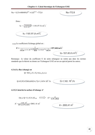 Chapitre 4 : Calcul thermique de l’échangeur E102
42
Nu = 0,33 408489,80,6
1,020,33
=772,8
Donc :
hf = = 1181,97 J/s m2
c°
Le coefficient d’échange global est :
=557,40J/sm2
c°
Remarque : la valeur du coefficient U de notre échangeur ne rentre pas dans les normes
standards que la théorie ne donne car l’échangeur E102 est un cas spécial parmi les autres.
4.3.4) Le flux échangé est
Q= Cp (T1-T2)= cp (t2-t1)
Q=63,92 3260,4(48,9-(-7))=1,165 7
J/s
4.3.5) Calcul de la surface d’échange A’
On a: Q= U.A’.F. TLM A’=
A’ = =2003, 41 m2
Nu=772,8
hf= 1181,97 J/s m2
C°
Uf= 557,40 J/s m2
C°
Q=1,165 .107
J/s
A’= 2003,41 m2
 