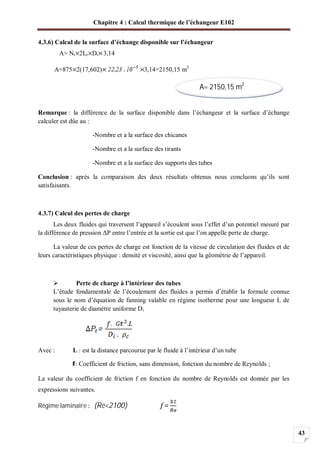 Chapitre 4 : Calcul thermique de l’échangeur E102
43
4.3.6) Calcul de la surface d’échange disponible sur l’échangeur
A= Nt 2Lt Dt 3,14
A=875 2(17,602) 3,14=2150,15 m2
Remarque : la différence de la surface disponible dans l’échangeur et la surface d’échange
calculer est dûe au :
-Nombre et a la surface des chicanes
-Nombre et a la surface des tirants
-Nombre et a la surface des supports des tubes
Conclusion : après la comparaison des deux résultats obtenus nous concluons qu’ils sont
satisfaisants.
4.3.7) Calcul des pertes de charge
Les deux fluides qui traversent l’appareil s’écoulent sous l’effet d’un potentiel mesuré par
la différence de pression P entre l’entrée et la sortie est que l’on appelle perte de charge.
La valeur de ces pertes de charge est fonction de la vitesse de circulation des fluides et de
leurs caractéristiques physique : densité et viscosité, ainsi que la géométrie de l’appareil.
Perte de charge à l’intérieur des tubes
L’étude fondamentale de l’écoulement des fluides a permis d’établir la formule connue
sous le nom d’équation de fanning valable en régime isotherme pour une longueur L de
tuyauterie de diamètre uniforme Di
Avec : L : est la distance parcourue par le fluide à l’intérieur d’un tube
: Coefficient de friction, sans dimension, fonction du nombre de Reynolds ;
La valeur du coefficient de friction f en fonction du nombre de Reynolds est donnée par les
expressions suivantes.
Régime laminaire (Re<2100)
A= 2150,15 m2
 