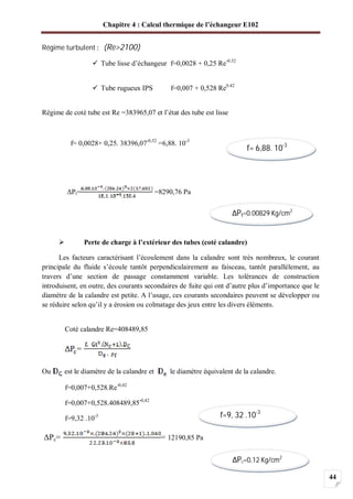 Chapitre 4 : Calcul thermique de l’échangeur E102
44
Régime turbulent (Re>2100)
Tube lisse d’échangeur f=0,0028 + 0,25 Re-0.32
Tube rugueux IPS f=0,007 + 0,528 Re0.42
Régime de coté tube est Re =383965,07 et l’état des tube est lisse
f= 0,0028+ 0,25. 38396,07-0,32
=6,88. 10-3
Pt= =8290,76 Pa
Perte de charge à l’extérieur des tubes (coté calandre)
Les facteurs caractérisant l’écoulement dans la calandre sont très nombreux, le courant
principale du fluide s’écoule tantôt perpendiculairement au faisceau, tantôt parallèlement, au
travers d’une section de passage constamment variable. Les tolérances de construction
introduisent, en outre, des courants secondaires de fuite qui ont d’autre plus d’importance que le
diamètre de la calandre est petite. A l’usage, ces courants secondaires peuvent se développer ou
se réduire selon qu’il y a érosion ou colmatage des jeux entre les divers éléments.
Coté calandre Re=408489,85
=
Ou est le diamètre de la calandre et le diamètre équivalent de la calandre.
f=0,007+0,528.Re-0,42
f=0,007+0,528.408489,85-0,42
f=9,32 .10-3
Pc= = 12190,85 Pa
f= 6,88. 10-3
Pt=0.00829 Kg/cm2
f=9, 32 .10-3
Pc=0,12 Kg/cm2
 