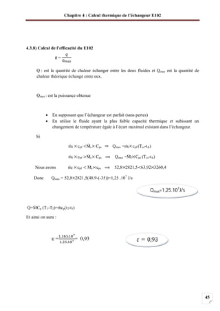 Chapitre 4 : Calcul thermique de l’échangeur E102
45
4.3.8) Calcul de l’efficacité du E102
=
Q : est la quantité de chaleur échanger entre les deux fluides et Qmax est la quantité de
chaleur théorique échangé entre eux.
Qmax : est la puissance obtenue
En supposant que l’échangeur est parfait (sans pertes)
En utilise le fluide ayant la plus faible capacité thermique et subissant un
changement de température égale à l’écart maximal existant dans l’échangeur.
Si
f cpf c Cpc Qmax = f cpf (Tce-tfe)
f cpf c Cpc Qmax = f Cpc (Tce-tfs)
Nous avons f cpf c cpc 52,8 2821,5 63,92 3260,4
Donc Qmax = 52,8 2821,5(48.9-(-35))=1,25 .107
J/s
Q= Cp (T1-T2)= cp(t2-t1)
Et ainsi on aura :
= = 0,93
Qmax=1,25.107
J/s
 