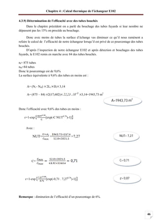 Chapitre 4 : Calcul thermique de l’échangeur E102
46
4.3.9) Détermination de l’efficacité avec des tubes bouchés
Dans le chapitre précédent on a parlé du bouchage des tubes fuyards si leur nombre ne
dépassent pas les 15% on procède au bouchage.
Donc avec moins de tubes la surface d’échange vas diminuer ce qu’il nous ramènent a
refaire le calcul de l’efficacité de notre échangeur lorsqu’il est privé de ce pourcentage des tubes
bouchés.
D’après l’inspection de notre échangeur E102 et après détection et bouchages des tubes
fuyards, le E102 remis en marche avec 84 des tubes bouchés.
nt= 875 tubes
ntb=84 tubes
Donc le pourcentage est de 9,6%
La surface équivalente à 9,6% des tubes en moins est :
A= (Nt - Ntb) 2Lt Dt 3,14
A= (875 – 84) 2(17,602) 3,14=1943,73 m2
Donc l’efficacité avec 9,6% des tubes en moins :
=1-exp{ [exp(-C NUT0,78
)-1]}
Avec :
NUT= = =7,27
C=
=1-exp{ [exp(-0,71 . 7,270,78
)-1]}
Remarque : diminution de l’efficacité d’un pourcentage de 6%.
A=1943,73 m2
NUT= 7,27
C= 0,71
= 0,87
 