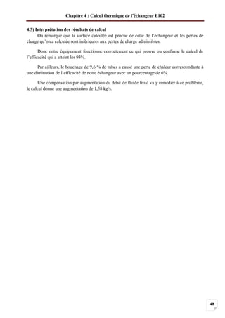 Chapitre 4 : Calcul thermique de l’échangeur E102
48
4.5) Interprétation des résultats de calcul
On remarque que la surface calculée est proche de celle de l’échangeur et les pertes de
charge qu’on a calculée sont inférieures aux pertes de charge admissibles.
Donc notre équipement fonctionne correctement ce qui prouve ou confirme le calcul de
l’efficacité qui a atteint les 93%.
Par ailleurs, le bouchage de 9,6 % de tubes a causé une perte de chaleur correspondante à
une diminution de l’efficacité de notre échangeur avec un pourcentage de 6%.
Une compensation par augmentation du débit de fluide froid va y remédier à ce problème,
le calcul donne une augmentation de 1,58 kg/s.
 