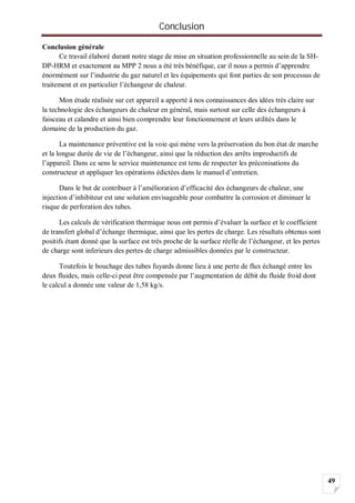 Conclusion
49
Conclusion générale
Ce travail élaboré durant notre stage de mise en situation professionnelle au sein de la SH-
DP-HRM et exactement au MPP 2 nous a été très bénéfique, car il nous a permis d’apprendre
énormément sur l’industrie du gaz naturel et les équipements qui font parties de son processus de
traitement et en particulier l’échangeur de chaleur.
Mon étude réalisée sur cet appareil a apporté à nos connaissances des idées très claire sur
la technologie des échangeurs de chaleur en général, mais surtout sur celle des échangeurs à
faisceau et calandre et ainsi bien comprendre leur fonctionnement et leurs utilités dans le
domaine de la production du gaz.
La maintenance préventive est la voie qui mène vers la préservation du bon état de marche
et la longue durée de vie de l’échangeur, ainsi que la réduction des arrêts improductifs de
l’appareil. Dans ce sens le service maintenance est tenu de respecter les préconisations du
constructeur et appliquer les opérations édictées dans le manuel d’entretien.
Dans le but de contribuer à l’amélioration d’efficacité des échangeurs de chaleur, une
injection d’inhibiteur est une solution envisageable pour combattre la corrosion et diminuer le
risque de perforation des tubes.
Les calculs de vérification thermique nous ont permis d’évaluer la surface et le coefficient
de transfert global d’échange thermique, ainsi que les pertes de charge. Les résultats obtenus sont
positifs étant donné que la surface est très proche de la surface réelle de l’échangeur, et les pertes
de charge sont inferieurs des pertes de charge admissibles données par le constructeur.
Toutefois le bouchage des tubes fuyards donne lieu à une perte de flux échangé entre les
deux fluides, mais celle-ci peut être compensée par l’augmentation de débit du fluide froid dont
le calcul a donnée une valeur de 1,58 kg/s.
 