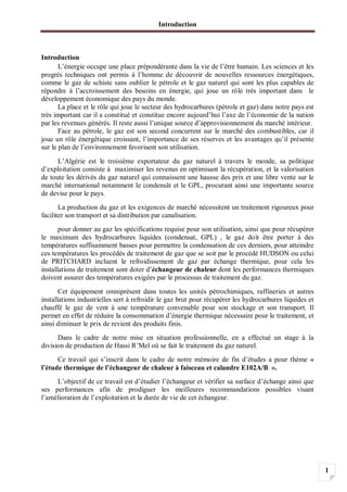 Introduction
1
Introduction
L’énergie occupe une place prépondérante dans la vie de l’être humain. Les sciences et les
progrès techniques ont permis à l’homme de découvrir de nouvelles ressources énergétiques,
comme le gaz de schiste sans oublier le pétrole et le gaz naturel qui sont les plus capables de
répondre à l’accroissement des besoins en énergie, qui joue un rôle très important dans le
développement économique des pays du monde.
La place et le rôle qui joue le secteur des hydrocarbures (pétrole et gaz) dans notre pays est
très important car il a constitué et constitue encore aujourd’hui l’axe de l’économie de la nation
par les revenues générés. Il reste aussi l’unique source d’approvisionnement du marché intérieur.
Face au pétrole, le gaz est son second concurrent sur le marché des combustibles, car il
joue un rôle énergétique croissant, l’importance de ses réserves et les avantages qu’il présente
sur le plan de l’environnement favorisent son utilisation.
L’Algérie est le troisième exportateur du gaz naturel à travers le monde, sa politique
d’exploitation consiste à maximiser les revenus en optimisant la récupération, et la valorisation
de toute les dérivés du gaz naturel qui connaissent une hausse des prix et une libre vente sur le
marché international notamment le condensât et le GPL, procurant ainsi une importante source
de devise pour le pays.
La production du gaz et les exigences de marché nécessitent un traitement rigoureux pour
faciliter son transport et sa distribution par canalisation.
pour donner au gaz les spécifications requise pour son utilisation, ainsi que pour récupérer
le maximum des hydrocarbures liquides (condensat, GPL) , le gaz doit être porter à des
températures suffisamment basses pour permettre la condensation de ces derniers, pour atteindre
ces températures les procédés de traitement de gaz que se soit par le procédé HUDSON ou celui
de PRITCHARD incluent le refroidissement de gaz par échange thermique, pour cela les
installations de traitement sont doter d’échangeur de chaleur dont les performances thermiques
doivent assurer des températures exigées par le processus de traitement du gaz.
Cet équipement omniprésent dans toutes les unités pétrochimiques, raffineries et autres
installations industrielles sert à refroidir le gaz brut pour récupérer les hydrocarbures liquides et
chauffé le gaz de vent à une température convenable pour son stockage et son transport. Il
permet en effet de réduire la consommation d’énergie thermique nécessaire pour le traitement, et
ainsi diminuer le prix de revient des produits finis.
Dans le cadre de notre mise en situation professionnelle, en a effectué un stage à la
division de production de Hassi R’Mel où se fait le traitement du gaz naturel.
Ce travail qui s’inscrit dans le cadre de notre mémoire de fin d’études a pour thème «
l’étude thermique de l’échangeur de chaleur à faisceau et calandre E102A/B ».
L’objectif de ce travail est d’étudier l’échangeur et vérifier sa surface d’échange ainsi que
ses performances afin de prodiguer les meilleures recommandations possibles visant
l’amélioration de l’exploitation et la durée de vie de cet échangeur.
 