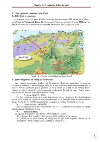 Chapitre 1 : Présentation de lieu de stage
2
1.1) Description du champ de Hassi R'mel
1.1.1) Position géographique
Le réservoir de gaz de Hassi R’mel se situe approximativement à 525 km au sud d’Alger, à
une altitude de 760 m (voir figure 1). Ce gisement s’étend sur une superficie de 3500 km2
soit
70 km environ dans la direction Nord-sud et 50 km environ dans la direction ouest.
Figure 1.1 : Position géographique de Hassi R’mel
1.1.2) Développement du champ de hassi R’mel
Les réserves importantes révélées par le gisement découvert, constituent le socle de
l’économie nationale et placent le pays parmi les 4 plus importants producteurs gaziers dans le
monde. Notons également que le gisement de Hassi R’mel est cerné par un anneau d’huile
plaçant le champ parmi les plus importants producteurs du sud du pays. Quatre étapes
importantes ont marqué le développement du champ :
Première étape 1961-1969:
En1961, réalisation d’une petite unité de traitement de gaz (Module 0) de 1.3 milliards m3
par an, cette réalisation a coïncidé avec la construction de la première usine de liquéfaction du
gaz en 1964 à Arzew. En1969, la capacité de production et portée à 4 milliards m3
par an.
Deuxième étape 1969-1971:
Après la nationalisation des hydrocarbures en 1971, la capacité de traitement du champ
atteinte était de 14 milliards m3
/an.
Troisième étape :
La capacité de traitement a été portée à 94 milliards m3
/ an par :
-La réalisation de 4 complexes de traitement de 20 milliards m3
/an chacun.
-La réalisation de deux stations de réinjection de gaz d’une capacité unitaire de 30
milliards m3
/ an et d’une puissance unitaire de 600000 CV.
 