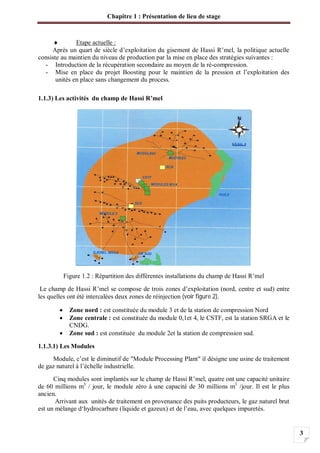 Chapitre 1 : Présentation de lieu de stage
3
Etape actuelle :
Après un quart de siècle d’exploitation du gisement de Hassi R’mel, la politique actuelle
consiste au maintien du niveau de production par la mise en place des stratégies suivantes :
- Introduction de la récupération secondaire au moyen de la ré-compression.
- Mise en place du projet Boosting pour le maintien de la pression et l’exploitation des
unités en place sans changement du process.
1.1.3) Les activités du champ de Hassi R’mel
Figure 1.2 : Répartition des différentes installations du champ de Hassi R’mel
Le champ de Hassi R’mel se compose de trois zones d’exploitation (nord, centre et sud) entre
les quelles ont été intercalées deux zones de réinjection (voir figure 2).
Zone nord : est constituée du module 3 et de la station de compression Nord
Zone centrale : est constituée du module 0,1et 4, le CSTF, est la station SRGA et le
CNDG.
Zone sud : est constituée du module 2et la station de compression sud.
1.1.3.1) Les Modules
Module, c’est le diminutif de "Module Processing Plant" il désigne une usine de traitement
de gaz naturel à l’échelle industrielle.
Cinq modules sont implantés sur le champ de Hassi R’mel, quatre ont une capacité unitaire
de 60 millions m3
/ jour, le module zéro à une capacité de 30 millions m3
/jour. Il est le plus
ancien.
Arrivant aux unités de traitement en provenance des puits producteurs, le gaz naturel brut
est un mélange d‘hydrocarbure (liquide et gazeux) et de l’eau, avec quelques impuretés.
 