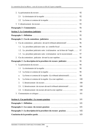 Le contentieux fiscal au Maroc : voies de recours et rôle de l’expert comptable


      2. La présentation du recours …………………………………………………….                               92
           2.1   Le destinataire de la requête …………………………………………….                       92

           2.2   La forme et contenu de la requête ……………………………………….                     93
      3. L’aboutissement du recours ………………………………………………….                                93
Paragraphe 3 : Commentaires ……………………………………………………….                                      94

Section 3 : Le Contentieux judiciaire …………………………………………………                               95
Paragraphe 1 : Définition ……………………………………………………………..                                     95
Paragraphe 2 : Cas de contentieux judiciaires ……………………………………… 96
      1. Cas de contentieux judiciaires devant le tribunal administratif ……………… 96

           1.1. La procédure judiciaire suite au contrôle fiscal ………………………. 96
           1.2. La procédure judiciaire suite à réclamation sur la base de l’impôt…….   97
           1.3. La procédure judiciaire suite à réclamation sur le recouvrement ……..    97
      2. Cas du contentieux judiciaire devant la cour suprême ………………………                 98
Paragraphe 3 : La description de la procédure de recours judiciaire ……………..             98
      1. La présentation du recours …………………………………………………….                               98
           1.1   Le destinataire de la requête ………………………………………........                  98
           1.2   La forme et contenu de la requête ……………………………………...                    98
           a.    La forme et contenu de la requête (Le tribunal administratif)…………      98
           b.    La forme et contenu de la requête (La cour suprême)………………….            100
           2.    L’aboutissement du recours ……………………………………………                           100
           2.1. L’aboutissement du recours devant le tribunal administratif ………….       100
           2.2. L’aboutissement du recours devant la cour suprême ………………….              100
      3. Commentaires et critiques ……………………………………………………                                 101


Section 4 : Cas particulier : Le recours gracieux ……………………………………                        101
Paragraphe 1 : Définition ………………………………………………………….......                                 101
Paragraphe 2 : Les causes du recours gracieux …………………………………..... 101

Paragraphe 3 : La description de la procédure du recours gracieux ………………. 102
Conclusion de la première partie………………………………………………………. 103




MEMOIRE D’EXPERTISE COMPTABLE NOVEMBRE 2006
                                                       10
 