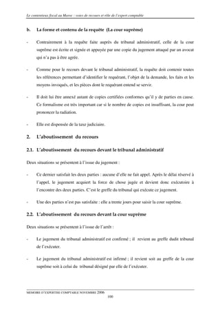 Le contentieux fiscal au Maroc : voies de recours et rôle de l’expert comptable


b.    La forme et contenu de la requête (La cour suprême)

-     Contrairement à la requête faite auprès du tribunal administratif, celle de la cour
      suprême est écrite et signée et appuyée par une copie du jugement attaqué par un avocat
      qui n’a pas à être agrée.

-     Comme pour le recours devant le tribunal administratif, la requête doit contenir toutes
      les références permettant d’identifier le requérant, l’objet de la demande, les faits et les
      moyens invoqués, et les pièces dont le requérant entend se servir.

-     Il doit lui être annexé autant de copies certifiées conformes qu’il y de parties en cause.
      Ce formalisme est très important car si le nombre de copies est insuffisant, la cour peut
      prononcer la radiation.

-     Elle est dispensée de la taxe judiciaire.

2.    L’aboutissement du recours

2.1. L’aboutissement du recours devant le tribunal administratif

Deux situations se présentent à l’issue du jugement :

-     Ce dernier satisfait les deux parties : aucune d’elle ne fait appel. Après le délai réservé à
      l’appel, le jugement acquiert la force de chose jugée et devient donc exécutoire à
      l’encontre des deux parties. C’est le greffe du tribunal qui exécute ce jugement.

-     Une des parties n’est pas satisfaite : elle a trente jours pour saisir la cour suprême.

2.2. L’aboutissement du recours devant la cour suprême

Deux situations se présentent à l’issue de l’arrêt :

-     Le jugement du tribunal administratif est confirmé ; il revient au greffe dudit tribunal
      de l’exécuter.

-     Le jugement du tribunal administratif est infirmé ; il revient soit au greffe de la cour
      suprême soit à celui du tribunal désigné par elle de l’exécuter.




MEMOIRE D’EXPERTISE COMPTABLE NOVEMBRE 2006
                                                      100
 