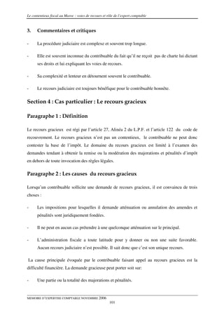 Le contentieux fiscal au Maroc : voies de recours et rôle de l’expert comptable



3.    Commentaires et critiques

-     La procédure judiciaire est complexe et souvent trop longue.

-     Elle est souvent inconnue du contribuable du fait qu’il ne reçoit pas de charte lui dictant
      ses droits et lui expliquant les voies de recours.

-     Sa complexité et lenteur en détournent souvent le contribuable.

-     Le recours judiciaire est toujours bénéfique pour le contribuable honnête.

Section 4 : Cas particulier : Le recours gracieux

Paragraphe 1 : Définition

Le recours gracieux est régi par l’article 27, Alinéa 2 du L.P.F. et l’article 122 du code de
recouvrement. Le recours gracieux n’est pas un contentieux, le contribuable ne peut donc
contester la base de l’impôt. Le domaine du recours gracieux est limité à l’examen des
demandes tendant à obtenir la remise ou la modération des majorations et pénalités d’impôt
en dehors de toute invocation des règles légales.

Paragraphe 2 : Les causes du recours gracieux

Lorsqu’un contribuable sollicite une demande de recours gracieux, il est convaincu de trois
choses :

-     Les impositions pour lesquelles il demande atténuation ou annulation des amendes et
      pénalités sont juridiquement fondées.

-     Il ne peut en aucun cas prétendre à une quelconque atténuation sur le principal.

-     L’administration fiscale a toute latitude pour y donner ou non une suite favorable.
      Aucun recours judiciaire n’est possible. Il sait donc que c’est son unique recours.

La cause principale évoquée par le contribuable faisant appel au recours gracieux est la
difficulté financière. La demande gracieuse peut porter soit sur:

-     Une partie ou la totalité des majorations et pénalités.


MEMOIRE D’EXPERTISE COMPTABLE NOVEMBRE 2006
                                                      101
 
