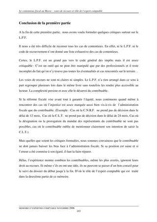 Le contentieux fiscal au Maroc : voies de recours et rôle de l’expert comptable



Conclusion de la première partie

A la fin de cette première partie, nous avons voulu formuler quelques critiques surtout sur le
L.P.F.

Il nous a été très difficile de recenser tous les cas de contentieux. En effet, ni le L.P.F. ni le
code de recouvrement n’ont donné une liste exhaustive des cas de contentieux.

Certes, le L.P.F. est un grand pas vers le code général des impôts mais il est assez
critiquable : C’est un outil qui ne peut être manipulé que par des professionnels et il reste
incomplet du fait qu’on n’y trouve pas toutes les éventualités et cas rencontrés sur le terrain…

Les voies de recours ne sont ni claires ni simples. Le L.P.F. n’a rien arrangé dans ce sens à
part regrouper plusieurs lois dans le même livre sans toutefois les rendre plus accessible au
lecteur. La complexité persiste et avec elle le désarroi du contribuable.

Si la réforme fiscale vise avant tout à garantir l’équité, nous continuons quand même à
rencontrer des cas où l’injustice est assez marquée aussi bien vis-à-vis de l’administration
fiscale que du contribuable. (Exemple : Cas où la C.N.R.F. ne prend pas de décision dans le
délai de 12 mois, Cas où la C.L.T. ne prend pas de décision dans le délai de 24 mois, Cas où
la désignation ou la prorogation du mandat des représentants du contribuable ne sont pas
possibles, cas où le contribuable oublie de mentionner clairement son intention de saisir la
C.L.T.).

Mais quelles que soient les critiques formulées, nous sommes convaincus que le contribuable
ne doit jamais baisser les bras face à l’administration fiscale. Si sa position est saine et si
l’erreur a été commise à son égard, il faut la faire réparer.

Hélas, l’expérience montre combien les contribuables, même les plus avertis, ignorent leurs
droit au recours. Et même s’ils en ont une idée, ils ne peuvent se passer d’un bon conseil pour
le suivi du dossier du début jusqu’à la fin. D’où le rôle de l’expert comptable qui est traité
dans la deuxième partie de ce mémoire.




MEMOIRE D’EXPERTISE COMPTABLE NOVEMBRE 2006
                                                      103
 