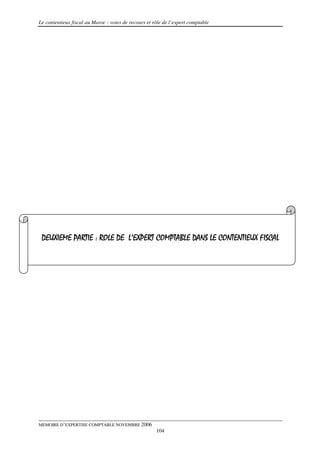 Le contentieux fiscal au Maroc : voies de recours et rôle de l’expert comptable




 DEUXIEME PARTIE : ROLE DE L’EXPERT COMPTABLE DANS LE CONTENTIEUX FISCAL




MEMOIRE D’EXPERTISE COMPTABLE NOVEMBRE 2006
                                                      104
 