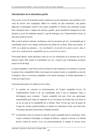 Le contentieux fiscal au Maroc : voies de recours et rôle de l’expert comptable



Introduction de la deuxième partie

Nous avons vu lors de la première partie combien les cas de contentieux sont nombreux et les
voies de recours sont compliqués. Même les sociétés, les plus structurées, sont parfois
dépassées et demandent conseil à leur expert comptable. Ce dernier non seulement connaît
bien l’entreprise mais il dispose de sérieuses qualités pour conseiller les dirigeants de cette
dernière et servir de médiateur quand il s’agit de dialoguer avec l’administration fiscale ou
tout autre entité de recours.

Bien avant le présent mémoire, nombreuses sont les personnes qui ont recommandé que le
contribuable reçoive avec chaque notification une charte de ses droits. Dans cette attente, le
L.P.F. en a donné les prémices : « Le contribuable a la faculté de se faire assister, dans le
cadre de la vérification de comptabilité, par un conseil de son choix.»

Cette petite phrase, inséré désormais, dans les avis de vérification est le premier pas vers la
fameuse charte. Elle oriente le contribuable vers son conseil à qui il demandera assistance
jusqu’à la fin du litige.

L’expert comptable, avant d’être un bon assistant lors du contentieux est d’abord et avant tout
le garant d’une comptabilité fiable et du respect des normes fiscales et comptables au sein de
l’entreprise. Dans ses missions comptables et de conseil classiques, il veillera directement à
éviter tout risque fiscal.

Cette deuxième partie est ventilée en trois volets :

1er   Le premier est consacré au positionnement de l’expert comptable vis-à-vis de
      l’administration fiscale et de son contribuable dont il sera le médiateur. Nous y
      développons aussi comment               l’expert comptable fait pour éviter une quelconque
      responsabilité qu’il risque de supporter en cas d’existence de fraude chez son client ou
      en cas de rejet de la comptabilité de ce dernier. Nous n’avons pas omis de parler de
      l’usage des normes professionnelles en matière de contentieux fiscal, aussi bien dans
      l’assistance que dans la prévention. (Chapitre premier).

2ème Le deuxième volet est consacré au rôle de l’expert comptable dans le contentieux. Nous
      voyons comment il développe sa stratégie de défense, prépare le dossier et le défend
      devant l’entité de recours. Avec son professionnalisme, il marque le recours d’une


MEMOIRE D’EXPERTISE COMPTABLE NOVEMBRE 2006
                                                      105
 