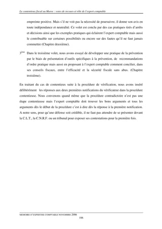 Le contentieux fiscal au Maroc : voies de recours et rôle de l’expert comptable


      empreinte positive. Mais s’il ne voit pas la nécessité de poursuivre, il donne son avis en
      toute indépendance et neutralité. Ce volet est conclu par des cas pratiques tirés d’arrêts
      et décisions ainsi que les exemples pratiques qui éclairent l’expert comptable mais aussi
      le contribuable sur certaines possibilités ou encore sur des fautes qu’il ne faut jamais
      commettre (Chapitre deuxième).

3ème Dans le troisième volet, nous avons essayé de développer une pratique de la prévention
      par le biais de présentation d’outils spécifiques à la prévention, de recommandations
      d’ordre pratique mais aussi en proposant à l’expert comptable comment concilier, dans
      ses conseils fiscaux, entre l’efficacité et la sécurité fiscale sans abus. (Chapitre
      troisième).

En traitant du cas de contentieux suite à la procédure de vérification, nous avons inséré
délibérément les réponses aux deux premières notifications du vérificateur dans la procédure
contentieuse. Nous convenons quand même que la procédure contradictoire n’est pas une
étape contentieuse mais l’expert comptable doit trouver les bons arguments et tous les
arguments dès le début de la procédure c’est à dire dès la réponse à la première notification.
A notre sens, pour qu’une défense soit crédible, il ne faut pas attendre de se présenter devant
la C.L.T., la C.N.R.F. ou un tribunal pour exposer ses contestations pour la première fois.




MEMOIRE D’EXPERTISE COMPTABLE NOVEMBRE 2006
                                                      106
 