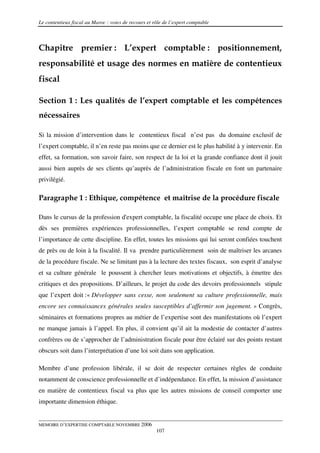 Le contentieux fiscal au Maroc : voies de recours et rôle de l’expert comptable



Chapitre premier : L’expert comptable : positionnement,
responsabilité et usage des normes en matière de contentieux
fiscal

Section 1 : Les qualités de l’expert comptable et les compétences
nécessaires

Si la mission d’intervention dans le contentieux fiscal n’est pas du domaine exclusif de
l’expert comptable, il n’en reste pas moins que ce dernier est le plus habilité à y intervenir. En
effet, sa formation, son savoir faire, son respect de la loi et la grande confiance dont il jouit
aussi bien auprès de ses clients qu’auprès de l’administration fiscale en font un partenaire
privilégié.

Paragraphe 1 : Ethique, compétence et maîtrise de la procédure fiscale

Dans le cursus de la profession d'expert comptable, la fiscalité occupe une place de choix. Et
dès ses premières expériences professionnelles, l’expert comptable se rend compte de
l’importance de cette discipline. En effet, toutes les missions qui lui seront confiées touchent
de près ou de loin à la fiscalité. Il va prendre particulièrement soin de maîtriser les arcanes
de la procédure fiscale. Ne se limitant pas à la lecture des textes fiscaux, son esprit d’analyse
et sa culture générale le poussent à chercher leurs motivations et objectifs, à émettre des
critiques et des propositions. D’ailleurs, le projet du code des devoirs professionnels stipule
que l’expert doit :« Développer sans cesse, non seulement sa culture professionnelle, mais
encore ses connaissances générales seules susceptibles d’affermir son jugement. » Congrès,
séminaires et formations propres au métier de l’expertise sont des manifestations où l’expert
ne manque jamais à l’appel. En plus, il convient qu’il ait la modestie de contacter d’autres
confrères ou de s’approcher de l’administration fiscale pour être éclairé sur des points restant
obscurs soit dans l’interprétation d’une loi soit dans son application.

Membre d’une profession libérale, il se doit de respecter certaines règles de conduite
notamment de conscience professionnelle et d’indépendance. En effet, la mission d’assistance
en matière de contentieux fiscal va plus que les autres missions de conseil comporter une
importante dimension éthique.


MEMOIRE D’EXPERTISE COMPTABLE NOVEMBRE 2006
                                                      107
 