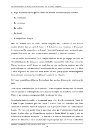 Le contentieux fiscal au Maroc : voies de recours et rôle de l’expert comptable


Le projet du code des devoirs professionnels met en avant les valeurs éthiques suivantes :

-   La compétence.

-   La conscience.

-   La probité.

-   La dignité.

-   L’indépendance d’esprit.

Dans ses rapports avec les clients, l’expert comptable doit « s’abstenir de tous travaux
inutiles effectués dans un esprit de lucre». « Il doit exercer avec conscience et dévouement
les missions qui lui sont confiées. La loyauté, l’impartialité et dans le cadre de la profession,
le désir d’être utile à son client, doivent inspirer ses conseils et guider ses travaux ».

Ainsi en matière de contentieux fiscal, l’expert comptable ne doit pas engager son client en
voie contentieuse si les chances de succès sont faibles ou quasiment nulles. C’est vrai qu’au
Maroc, les recours abusifs devant les juridictions ne sont passibles de sanctions que si la
partie défenderesse, en l’occurrence l’administration fiscale, saisit le tribunal pour cela. Mais
c’est un risque à ne pas courir sans parler de tous les frais que ce recours pourrait engendrer
(taxe judiciaire, honoraire d’avocat et frais d’expertise le cas échéant).

Si l’expert comptable est défenseur de son client, il est aussi un défenseur des principes et de
la loi.

Ainsi, quand un redressement fiscal est fondé, l’expert comptable doit exprimer sincèrement
son avis au client et lui faire prendre conscience que les impôts mis à sa charge sont tout à fait
légaux et que toute procédure pour en éluder le paiement est vaine.

Si parfois la situation est claire et ne demande aucun effort de réflexions quant à l’équité de
l’impôt, l’expert comptable peut être amené à trancher dans des alternatives qui tirent
carrément du dilemme. Prenons l’exemple du vice de procédure commis par l’administration
fiscale. Ce vice peut annuler toute la procédure suivie par l’administration fiscale pour
imposer le client alors que l’imposition est totalement fondée. Doit-il invoquer ce vice au
risque d’aller à contrario de l’équité ? Ou bien doit-il ne rien dire au détriment de l’intérêt du
client ? A-t-il le droit de priver un client de l’unique argument dans un dossier indéfendable

MEMOIRE D’EXPERTISE COMPTABLE NOVEMBRE 2006
                                                      108
 