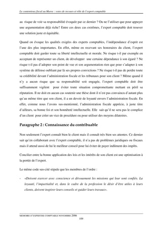 Le contentieux fiscal au Maroc : voies de recours et rôle de l’expert comptable


au risque de voir sa responsabilité évoquée par ce dernier ? Ou ne l’utiliser que pour appuyer
une argumentation déjà riche? Entre ces deux cas extrêmes, l’expert comptable doit trouver
une solution juste et équitable.

Quand on évoque les qualités exigées des experts comptables, l’indépendance d’esprit est
l’une des plus importantes. En effet, même en recevant ses honoraires du client, l’expert
comptable doit garder toute sa liberté intellectuelle et morale. Ne risque t-il par exemple en
acceptant de représenter un client, de développer une certaine dépendance à son égard ? Ne
risque t-il pas d’adopter son point de vue et son argumentation rien que pour s’adapter à son
système de défense oubliant par là ses propres convictions ? Ne risque t-il pas de perdre toute
sa crédibilité devant l’administration fiscale et les tribunaux pour son client ? Même quand il
n’y a aucun risque que sa responsabilité soit engagée, l’expert comptable doit être
suffisamment vigilent         pour éviter toute situation compromettante mettant en péril sa
réputation. Il ne doit en aucun cas soutenir une thèse dont il n’est pas convaincu d’autant plus
qu’au même titre que son client, il a un devoir de loyauté envers l’administration fiscale. En
effet, comme nous l’avons sus-mentionné, l’administration fiscale apprécie, à juste titre
d’ailleurs, sa bonne foi et son honnêteté intellectuelle. Elle sait qu’il ne sera pas le complice
d’un client pour créer un vice de procédure ou pour utiliser des moyens dilatoires.

Paragraphe 2 : Connaissance du contribuable

Non seulement l’expert connaît bien le client mais il connaît très bien ses attentes. Ce dernier
sait qu’en collaborant avec l’expert comptable, il n’a pas de problèmes juridiques ou fiscaux
mais il attend aussi de lui le meilleur conseil pour lui éviter de payer indûment des impôts.

Concilier entre la bonne application des lois et les intérêts de son client est une optimisation à
la portée de l’expert.

Le même code sus-cité stipule que les membres de l’ordre :

-   «Doivent exercer avec conscience et dévouement les missions qui leur sont confiés. La
    loyauté, l’impartialité et, dans le cadre de la profession le désir d’être utiles à leurs
    clients, doivent inspirer leurs conseils et guider leurs travaux».




MEMOIRE D’EXPERTISE COMPTABLE NOVEMBRE 2006
                                                      109
 