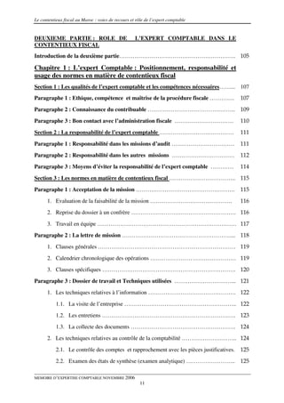 Le contentieux fiscal au Maroc : voies de recours et rôle de l’expert comptable


DEUXIEME PARTIE : ROLE DE                           L’EXPERT COMPTABLE DANS LE
CONTENTIEUX FISCAL
Introduction de la deuxième partie……………………………………………………. 105

Chapitre 1 : L’expert Comptable : Positionnement, responsabilité et
usage des normes en matière de contentieux fiscal
Section 1 : Les qualités de l’expert comptable et les compétences nécessaires……... 107
Paragraphe 1 : Ethique, compétence et maîtrise de la procédure fiscale ………….            107
Paragraphe 2 : Connaissance du contribuable ………………………………………. 109
Paragraphe 3 : Bon contact avec l’administration fiscale ………………………….                    110

Section 2 : La responsabilité de l’expert comptable …………………………………                       111
Paragraphe 1 : Responsabilité dans les missions d’audit ……………………………                     111
Paragraphe 2 : Responsabilité dans les autres missions …………………………… 112
Paragraphe 3 : Moyens d’éviter la responsabilité de l’expert comptable …………             114

Section 3 : Les normes en matière de contentieux fiscal …………………………….. 115
Paragraphe 1 : Acceptation de la mission ……………………………………………. 115
      1. Evaluation de la faisabilité de la mission …………………………………….                     116
      2. Reprise du dossier à un confrère ………………………………………………. 116

      3. Travail en équipe ………………………………………………………………. 117
Paragraphe 2 : La lettre de mission …………………………………………………... 118
      1. Clauses générales ……………………………………………………………… 119

      2. Calendrier chronologique des opérations ……………………………………… 119
      3. Clauses spécifiques ……………………………………………………………. 120
Paragraphe 3 : Dossier de travail et Techniques utilisées …………………………... 121
      1. Les techniques relatives à l’information ………………………………………. 122

           1.1. La visite de l’entreprise ………………………………………………….. 122
           1.2. Les entretiens ……………………………………………………………. 123
           1.3. La collecte des documents ………………………………………………. 124
      2. Les techniques relatives au contrôle de la comptabilité ……………………….. 124

           2.1. Le contrôle des comptes et rapprochement avec les pièces justificatives. 125
           2.2. Examen des états de synthèse (examen analytique) …………………….. 125

MEMOIRE D’EXPERTISE COMPTABLE NOVEMBRE 2006
                                                       11
 
