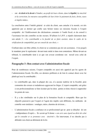 Le contentieux fiscal au Maroc : voies de recours et rôle de l’expert comptable


-   ont «le droit et le devoir d’étudier, au profit de leurs clients, dans la légalité, la sincérité
    et la correction, les mesures susceptibles de leur éviter le paiement de frais, droits, taxes
    et impôts indus».

La conciliation entre l’intérêt général et celui du client, sans entache à la morale, est très
appréciée par ce dernier qui confie sans hésiter toutes ses missions fiscales à l’expert
comptable : de l’établissement des déclarations courantes à l’audit fiscal, et du conseil à
l’assistance lors des contrôles ou des recours. D’ailleurs le L.P.F. a stipulé clairement dans
son article 3 : « Le contribuable a la faculté de se faire assister, dans le cadre de la
vérification de comptabilité, par un conseil de son choix. »

Confiant dans son libre arbitre, le client ne se contentera pas de son assistance, il ira jusqu'à
le mandater pour le représenter devant toute entité et dans tout contentieux. Même devant un
tribunal, le contribuable tient à ce que son avocat coordonne son travail avec celui de
l’expert.

Paragraphe 3 : Bon contact avec l’administration fiscale

Pour de nombreuses raisons, l’expert comptable est aussi très apprécié par les agents de
l’administration fiscale. En effet, ces derniers préfèrent et de loin le contact direct avec lui
plutôt qu’avec le contribuable :

-   Le contribuable qui, dans la plupart des cas, n’a aucune maîtrise de la fiscalité, peut
    commettre des erreurs et maladresses aggravant les litiges. L’expert comptable, sait grâce
    à son professionnalisme se faire écouter par les deux parties et donc réussir à rapprocher
    les points de vues.

-   Il y a des similitudes sur le plan de la formation fiscale et comptable. Bien que les
    objectifs poursuivis par l’expert et l’agent des impôts sont différents, les méthodes de
    contrôle sont similaires : sondages, ratios, chemins de révision…

-   L’administration fiscale a confiance en ce professionnel qui ne peut se détacher de son
    « indépendance d’esprit ». Ils savent qu’il donne « son avis sans égard au désir de celui
    qui le consulte et se prononce avec sincérité ». En intervenant, il ne cherche pas à
    défendre son client au détriment de la loi.




MEMOIRE D’EXPERTISE COMPTABLE NOVEMBRE 2006
                                                      110
 