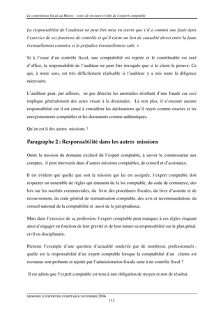 Le contentieux fiscal au Maroc : voies de recours et rôle de l’expert comptable


La responsabilité de l’auditeur ne peut être mise en œuvre que s’il a commis une faute dans
l’exercice de ses fonctions de contrôle et qu’il existe un lien de causalité direct entre la faute
éventuellement commise et le préjudice éventuellement subi. »

Si à l’issue d’un contrôle fiscal, une comptabilité est rejetée et le contribuable est taxé
d’office, la responsabilité de l’auditeur ne peut être invoquée que si le client le prouve. Ce
qui, à notre sens, est très difficilement réalisable si l’auditeur y a mis toute la diligence
nécessaire.

L’auditeur peut, par ailleurs, ne pas détecter les anomalies résultant d’une fraude car ceci
implique généralement des actes visant à la dissimuler. Là non plus, il n’encourt aucune
responsabilité car il est censé à considérer les déclarations qu’il reçoit comme exactes et les
enregistrements comptables et les documents comme authentiques.

Qu’en est il des autres missions ?

Paragraphe 2 : Responsabilité dans les autres missions

Outre la mission du domaine exclusif de l’expert comptable, à savoir le commissariat aux
comptes, il peut intervenir dans d’autres missions comptables, de conseil et d’assistance.

Il est évident que quelle que soit la mission qui lui est assignée, l’expert comptable doit
respecter un ensemble de règles qui émanent de la loi comptable, du code de commerce, des
lois sur les sociétés commerciales, du livre des procédures fiscales, du livre d’assiette et de
recouvrement, du code général de normalisation comptable, des avis et recommandations du
conseil national de la comptabilité et aussi de la jurisprudence.

Mais dans l’exercice de sa profession, l’expert comptable peut manquer à ces règles risquant
ainsi d’engager en fonction de leur gravité et de leur nature sa responsabilité sur le plan pénal,
civil ou disciplinaire.

Prenons l’exemple d’une question d’actualité soulevée par de nombreux professionnels :
quelle est la responsabilité d’un expert comptable lorsque la comptabilité d’un clients est
reconnue non probante et rejetée par l’administration fiscale suite à un contrôle fiscal ?

Il est admis que l’expert comptable est tenu à une obligation de moyen et non de résultat.



MEMOIRE D’EXPERTISE COMPTABLE NOVEMBRE 2006
                                                      112
 