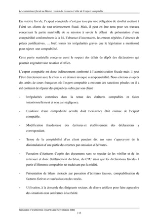 Le contentieux fiscal au Maroc : voies de recours et rôle de l’expert comptable


En matière fiscale, l’expert comptable n’est pas tenu par une obligation de résultat mettant à
l’abri ses clients de tout redressement fiscal. Mais, il peut en être tenu pour ses travaux
concernant la partie matérielle de sa mission à savoir le défaut                   de présentation d’une
comptabilité conformément à la loi, l’absence d’inventaires, les erreurs répétées, l’absence de
pièces justificatives, … bref, toutes les irrégularités graves que le législateur a mentionné
pour rejeter une comptabilité.

Cette partie matérielle concerne aussi le respect des délais de dépôt des déclarations qui
pourrait engendrer une taxation d’office.

L’expert comptable est donc indirectement confronté à l’administration fiscale mais il peut
l’être directement avec le client si ce dernier invoque sa responsabilité. Nous citerons ci-après
des arrêts de cours françaises où l’expert comptable a encouru des sanctions pénales ou il a
été contraint de réparer des préjudices subis par son client :

-     Irrégularités     commises       dans     la   tenue       des   écritures   comptables   et   faites
      intentionnellement et non par négligence.

-     Existence d’une comptabilité occulte dont l’existence était connue de l’expert
      comptable.

-     Modification       frauduleuse      des     écritures et     établissement    des   déclarations   y
      correspondant.

-     Tenue de la comptabilité d’un client pendant dix ans sans s’apercevoir de la
      dissimulation d’une partie des recettes par omission d’écritures.

-     Passation d’écritures d’après des documents sans se soucier de les vérifier et de les
      redresser et donc établissement du bilan, du CPC ainsi que les déclarations fiscales à
      partir d’éléments comptables ne traduisant pas la réalité.

-     Présentation de bilans inexacts par passation d’écritures fausses, comptabilisation de
      factures fictives et surévaluation des stocks.

-     Utilisation, à la demande des dirigeants sociaux, de divers artifices pour faire apparaître
      des situations non conformes à la réalité.




MEMOIRE D’EXPERTISE COMPTABLE NOVEMBRE 2006
                                                      113
 