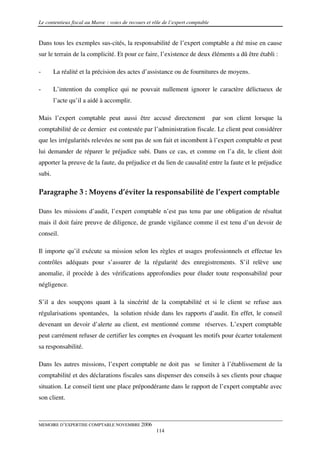 Le contentieux fiscal au Maroc : voies de recours et rôle de l’expert comptable


Dans tous les exemples sus-cités, la responsabilité de l’expert comptable a été mise en cause
sur le terrain de la complicité. Et pour ce faire, l’existence de deux éléments a dû être établi :

-       La réalité et la précision des actes d’assistance ou de fournitures de moyens.

-       L’intention du complice qui ne pouvait nullement ignorer le caractère délictueux de
        l’acte qu’il a aidé à accomplir.

Mais l’expert comptable peut aussi être accusé directement                        par son client lorsque la
comptabilité de ce dernier est contestée par l’administration fiscale. Le client peut considérer
que les irrégularités relevées ne sont pas de son fait et incombent à l’expert comptable et peut
lui demander de réparer le préjudice subi. Dans ce cas, et comme on l’a dit, le client doit
apporter la preuve de la faute, du préjudice et du lien de causalité entre la faute et le préjudice
subi.

Paragraphe 3 : Moyens d’éviter la responsabilité de l’expert comptable

Dans les missions d’audit, l’expert comptable n’est pas tenu par une obligation de résultat
mais il doit faire preuve de diligence, de grande vigilance comme il est tenu d’un devoir de
conseil.

Il importe qu’il exécute sa mission selon les règles et usages professionnels et effectue les
contrôles adéquats pour s’assurer de la régularité des enregistrements. S’il relève une
anomalie, il procède à des vérifications approfondies pour éluder toute responsabilité pour
négligence.

S’il a des soupçons quant à la sincérité de la comptabilité et si le client se refuse aux
régularisations spontanées, la solution réside dans les rapports d’audit. En effet, le conseil
devenant un devoir d’alerte au client, est mentionné comme réserves. L’expert comptable
peut carrément refuser de certifier les comptes en évoquant les motifs pour écarter totalement
sa responsabilité.

Dans les autres missions, l’expert comptable ne doit pas se limiter à l’établissement de la
comptabilité et des déclarations fiscales sans dispenser des conseils à ses clients pour chaque
situation. Le conseil tient une place prépondérante dans le rapport de l’expert comptable avec
son client.



MEMOIRE D’EXPERTISE COMPTABLE NOVEMBRE 2006
                                                      114
 
