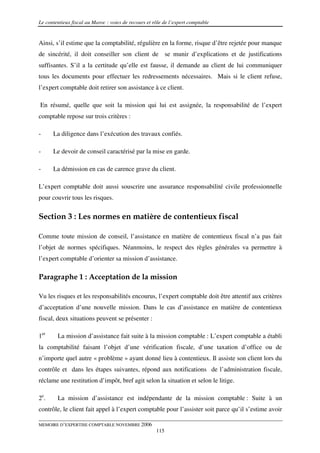 Le contentieux fiscal au Maroc : voies de recours et rôle de l’expert comptable


Ainsi, s’il estime que la comptabilité, régulière en la forme, risque d’être rejetée pour manque
de sincérité, il doit conseiller son client de se munir d’explications et de justifications
suffisantes. S’il a la certitude qu’elle est fausse, il demande au client de lui communiquer
tous les documents pour effectuer les redressements nécessaires. Mais si le client refuse,
l’expert comptable doit retirer son assistance à ce client.

En résumé, quelle que soit la mission qui lui est assignée, la responsabilité de l’expert
comptable repose sur trois critères :

-     La diligence dans l’exécution des travaux confiés.

-     Le devoir de conseil caractérisé par la mise en garde.

-     La démission en cas de carence grave du client.

L’expert comptable doit aussi souscrire une assurance responsabilité civile professionnelle
pour couvrir tous les risques.

Section 3 : Les normes en matière de contentieux fiscal

Comme toute mission de conseil, l’assistance en matière de contentieux fiscal n’a pas fait
l’objet de normes spécifiques. Néanmoins, le respect des règles générales va permettre à
l’expert comptable d’orienter sa mission d’assistance.

Paragraphe 1 : Acceptation de la mission

Vu les risques et les responsabilités encourus, l’expert comptable doit être attentif aux critères
d’acceptation d’une nouvelle mission. Dans le cas d’assistance en matière de contentieux
fiscal, deux situations peuvent se présenter :

1er     La mission d’assistance fait suite à la mission comptable : L’expert comptable a établi
la comptabilité faisant l’objet d’une vérification fiscale, d’une taxation d’office ou de
n’importe quel autre « problème » ayant donné lieu à contentieux. Il assiste son client lors du
contrôle et dans les étapes suivantes, répond aux notifications de l’administration fiscale,
réclame une restitution d’impôt, bref agit selon la situation et selon le litige.

2e.     La mission d’assistance est indépendante de la mission comptable : Suite à un
contrôle, le client fait appel à l’expert comptable pour l’assister soit parce qu’il s’estime avoir

MEMOIRE D’EXPERTISE COMPTABLE NOVEMBRE 2006
                                                      115
 