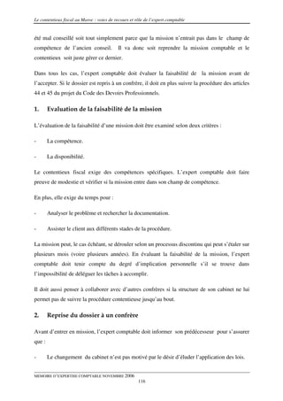 Le contentieux fiscal au Maroc : voies de recours et rôle de l’expert comptable


été mal conseillé soit tout simplement parce que la mission n’entrait pas dans le champ de
compétence de l’ancien conseil.             Il va donc soit reprendre la mission comptable et le
contentieux soit juste gérer ce dernier.

Dans tous les cas, l’expert comptable doit évaluer la faisabilité de la mission avant de
l’accepter. Si le dossier est repris à un confrère, il doit en plus suivre la procédure des articles
44 et 45 du projet du Code des Devoirs Professionnels.

1.      Evaluation de la faisabilité de la mission

L’évaluation de la faisabilité d’une mission doit être examiné selon deux critères :

-       La compétence.

-       La disponibilité.

Le contentieux fiscal exige des compétences spécifiques. L’expert comptable doit faire
preuve de modestie et vérifier si la mission entre dans son champ de compétence.

En plus, elle exige du temps pour :

-       Analyser le problème et rechercher la documentation.

-       Assister le client aux différents stades de la procédure.

La mission peut, le cas échéant, se dérouler selon un processus discontinu qui peut s’étaler sur
plusieurs mois (voire plusieurs années). En évaluant la faisabilité de la mission, l’expert
comptable doit tenir compte du degré d’implication personnelle s’il se trouve dans
l’impossibilité de déléguer les tâches à accomplir.

Il doit aussi penser à collaborer avec d’autres confrères si la structure de son cabinet ne lui
permet pas de suivre la procédure contentieuse jusqu’au bout.

2.      Reprise du dossier à un confrère

Avant d’entrer en mission, l’expert comptable doit informer son prédécesseur pour s’assurer
que :

-       Le changement du cabinet n’est pas motivé par le désir d’éluder l’application des lois.


MEMOIRE D’EXPERTISE COMPTABLE NOVEMBRE 2006
                                                      116
 