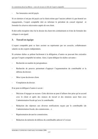 Le contentieux fiscal au Maroc : voies de recours et rôle de l’expert comptable


-     Ses honoraires ont été payés.

Si ces derniers n’ont pas été payés car le client estime que l’ancien cabinet n’a pas honoré ses
engagements, l’expert comptable doit en informer le président du conseil régional              et
formuler les réserves nécessaires auprès de son client.

Il doit enfin récupérer chez lui le dossier du client très cordialement et éviter de formuler des
critiques à son égard.

3.    Travail en équipe

L’expert comptable peut se faire assister ou représenter par ses associés, collaborateurs
salariés ou des experts indépendants.

Si certaines tâches se prêtent facilement à la délégation, d’autres ne pouvant être exécutées
que par l’expert comptable lui-même. Ainsi, il peut déléguer les tâches suivantes :

-     Recherche en matière de jurisprudence.

-     Recherche de preuves permettant d’appuyer l’argumentation du contribuable et la
      défense du dossier.

-     Mise à jour du dossier client.

-     Compilation du dossier.

Il ne peut en déléguer d’autres à savoir :

-     Décision d’engager un recours. Cette décision ne peut d’ailleurs être prise qu’en accord
      avec le client et après des séances de travail et des réunions aussi bien avec
      l’administration fiscale qu’avec le contribuable.

-     Rédaction des réponses aux diverses notifications reçues par le contribuable (de
      l’administration fiscale, des commissions…).

-     Représentation devant les commissions.

-     Rédaction du mémoire de défense du contribuable adressé à l’avocat.




MEMOIRE D’EXPERTISE COMPTABLE NOVEMBRE 2006
                                                      117
 