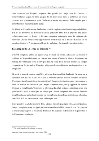 Le contentieux fiscal au Maroc : voies de recours et rôle de l’expert comptable


Nous estimons que l’expert comptable doit prendre en charge tous les contacts et
correspondances depuis le début jusqu’à la fin pour rester dans la cohérence et ne pas
perturber son positionnement sous l’influence d’autres intervenants. Cela n’exclut pas la
concertation en parallèle avec les autres.

Au Maroc, si la représentation du client est possible en phase administrative et para judiciaire,
elle est du monopole de l’avocat en phase judiciaire. Mais rien n’empêche une étroite
collaboration entre ce dernier et l’expert comptable notamment dans la rédaction des
mémoires. Chaque professionnel apportera son point de vue sur le dossier : L’avocat sur les
questions de droit et l’expert comptable sur les techniques fiscales et les questions de fait.

Paragraphe 2 : La lettre de mission 15

L’expert comptable définit en accord avec le client un contrat définissant sa mission et
précisant les droits obligations de chacune des parties. Comme la mission d’assistance en
matière de contentieux fiscal n’entre pas dans le cadre de la mission normale de l’expert
comptable, ce dernier doit y déterminer clairement les conditions de son intervention et ses
obligations.

Là aussi, la lettre de mission va différer selon que la comptabilité du client a été tenue par le
cabinet ou non. Si c’est le cas, est ce que la première lettre de mission contenait une clause
d’assistance dans le contrôle ou de contentieux ? Devant cette situation, nous estimons que la
lettre de mission est inutile et que l’expert comptable doit juste y apporter un avenant
précisant le complément d’honoraires si nécessaire. En effet, certains contentieux qu’on peut
qualifier de « petits » seront pris en charge par l’expert comptable sans aucune formalité
complémentaire avec le client : comme par exemple une demande de restitution du reliquat de
l’excédent d’IS sur les acomptes, ou un recours gracieux.

Dans les autres cas, l’établissement d’une lettre de mission spécifique est nécessaire pour que
l’expert comptable puisse en apprécier les risques et la faisabilité comme il peut l’accepter ou
la refuser avec toujours la possibilité de réaliser des avenants en fonction de la procédure et
de l’importance des litiges.




15
     Voir modèle de lettre de mission en annexe

MEMOIRE D’EXPERTISE COMPTABLE NOVEMBRE 2006
                                                      118
 