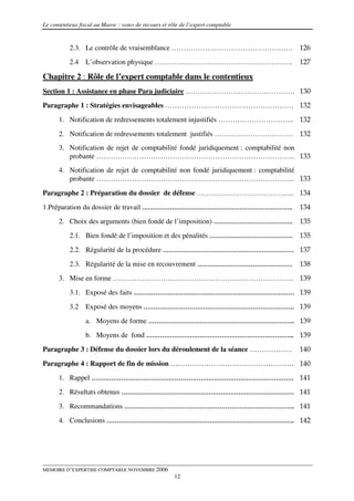 Le contentieux fiscal au Maroc : voies de recours et rôle de l’expert comptable


           2.3. Le contrôle de vraisemblance …………………………………………… 126
           2.4   L’observation physique ………………………………………………….                      127

Chapitre 2 : Rôle de l’expert comptable dans le contentieux
Section 1 : Assistance en phase Para judiciaire ………………………………………. 130
Paragraphe 1 : Stratégies envisageables ……………………………………………… 132
      1. Notification de redressements totalement injustifiés ………………………….. 132

      2. Notification de redressements totalement justifiés …………………………… 132
      3. Notification de rejet de comptabilité fondé juridiquement : comptabilité non
         probante ………………………………………………………………………... 133
      4. Notification de rejet de comptabilité non fondé juridiquement : comptabilité
         probante ………………………………………………………………………... 133

Paragraphe 2 : Préparation du dossier de défense ………………………………….. 134
1.Préparation du dossier de travail ………………………………………………………………….                    134
      2. Choix des arguments (bien fondé de l’imposition) ………………………………….          135
           2.1. Bien fondé de l’imposition et des pénalités …………………………………… 135

           2.2. Régularité de la procédure ………………………………………………………… 137
           2.3. Régularité de la mise en recouvrement …………………………………………            138
      3. Mise en forme …………………………………………………………………. 139
           3.1. Exposé des faits ……………………………………………………………………… 139

           3.2   Exposé des moyens …………………………………………………………………. 139
                 a. Moyens de forme ……………………………………………………………….. 139
                 b. Moyens de fond ………………………………………………………………... 139
Paragraphe 3 : Défense du dossier lors du déroulement de la séance ………………         140

Paragraphe 4 : Rapport de fin de mission ……………………………………………. 140
      1. Rappel ………………………………………………………………………………………… 141
      2. Résultats obtenus …………………………………………………………………………… 141

      3. Recommandations ………………………………………………………………………….. 141
      4. Conclusions ………………………………………………………………………………….. 142




MEMOIRE D’EXPERTISE COMPTABLE NOVEMBRE 2006
                                                       12
 