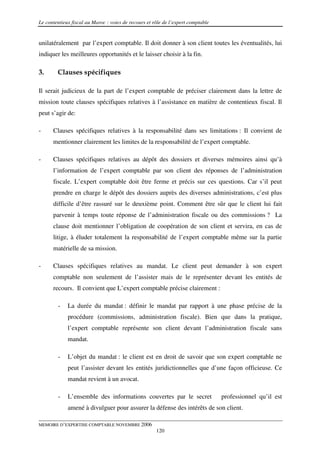 Le contentieux fiscal au Maroc : voies de recours et rôle de l’expert comptable


unilatéralement par l’expert comptable. Il doit donner à son client toutes les éventualités, lui
indiquer les meilleures opportunités et le laisser choisir à la fin.

3.      Clauses spécifiques

Il serait judicieux de la part de l’expert comptable de préciser clairement dans la lettre de
mission toute clauses spécifiques relatives à l’assistance en matière de contentieux fiscal. Il
peut s’agir de:

-     Clauses spécifiques relatives à la responsabilité dans ses limitations : Il convient de
      mentionner clairement les limites de la responsabilité de l’expert comptable.

-     Clauses spécifiques relatives au dépôt des dossiers et diverses mémoires ainsi qu’à
      l’information de l’expert comptable par son client des réponses de l’administration
      fiscale. L’expert comptable doit être ferme et précis sur ces questions. Car s’il peut
      prendre en charge le dépôt des dossiers auprès des diverses administrations, c’est plus
      difficile d’être rassuré sur le deuxième point. Comment être sûr que le client lui fait
      parvenir à temps toute réponse de l’administration fiscale ou des commissions ? La
      clause doit mentionner l’obligation de coopération de son client et servira, en cas de
      litige, à éluder totalement la responsabilité de l’expert comptable même sur la partie
      matérielle de sa mission.

-     Clauses spécifiques relatives au mandat. Le client peut demander à son expert
      comptable non seulement de l’assister mais de le représenter devant les entités de
      recours. Il convient que L’expert comptable précise clairement :

        -    La durée du mandat : définir le mandat par rapport à une phase précise de la
             procédure (commissions, administration fiscale). Bien que dans la pratique,
             l’expert comptable représente son client devant l’administration fiscale sans
             mandat.

        -    L’objet du mandat : le client est en droit de savoir que son expert comptable ne
             peut l’assister devant les entités juridictionnelles que d’une façon officieuse. Ce
             mandat revient à un avocat.

        -    L’ensemble des informations couvertes par le secret                  professionnel qu’il est
             amené à divulguer pour assurer la défense des intérêts de son client.

MEMOIRE D’EXPERTISE COMPTABLE NOVEMBRE 2006
                                                      120
 