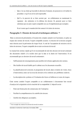 Le contentieux fiscal au Maroc : voies de recours et rôle de l’expert comptable


           -   Que c’est au client qu’incombe la décision d’entamer, de poursuivre et d’arrêter la
               procédure et qu’il en est le seul responsable.

           -   Qu’il a le pouvoir de se faire assister par un collaborateur en maintenant la
               signature     des mémoires et la défense du dossier. IL pourrait aussi se faire
               substituer par un autre expert comptable (en cas d’empêchement par exemple).

               Il est à noter que le mandat doit être annexé à la lettre de mission.

Paragraphe 3 : Dossier de travail et techniques utilisées                         16



Dans sa mission de présentation, d’examen des comptes annuels ou d’assistance, et grâce au
respect des normes de travail, l’expert comptable assurera la réussite de la mission assignée
mais réussira aussi la prévention du risque fiscal. A coté de l’acceptation de mission et de la
lettre de missions, l’expert comptable devra tenir un dossier de travail.

Le manuel des normes stipule qu’il est recommandé de tenir des dossiers de travail contenant
des documents relatifs à la société ainsi que la date et la durée de l’intervention. Il est
recommandé que ces dossiers de travail contiennent :

-        Suffisamment de renseignements pour justifier de la bonne application des normes.

-        Des feuilles de travail établis par le cabinet avec les documents recueillis.

-        La planification de la mission, le programme de travail, dates et durées de visites, lieux
         d’intervention, notes sur la revue des dossiers et les solutions aux problèmes soulevés.

-        La description des systèmes et l’évaluation des forces et faiblesses et zones de risques.

Cette norme conduit l’expert comptable et ses collaborateurs à documenter leur travail
d’analyse de la régularité et de la sincérité de la comptabilité. L’objectif est de :

-        Faire une bonne prise de connaissance de l’entreprise.

-        Faciliter la compréhension et le contrôle des travaux.

-        Justifier des diligences accomplies.


16
     Voir exemple du contenu d’un dossier de travail en annexe

MEMOIRE D’EXPERTISE COMPTABLE NOVEMBRE 2006
                                                       121
 