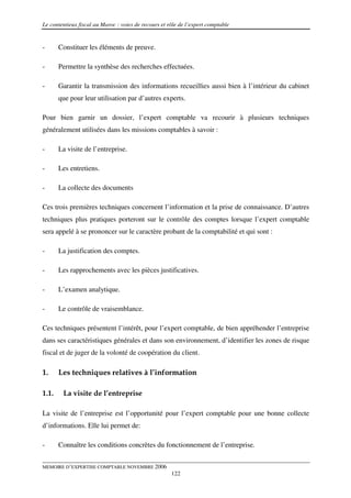 Le contentieux fiscal au Maroc : voies de recours et rôle de l’expert comptable


-      Constituer les éléments de preuve.

-      Permettre la synthèse des recherches effectuées.

-      Garantir la transmission des informations recueillies aussi bien à l’intérieur du cabinet
       que pour leur utilisation par d’autres experts.

Pour bien garnir un dossier, l’expert comptable va recourir à plusieurs techniques
généralement utilisées dans les missions comptables à savoir :

-      La visite de l’entreprise.

-      Les entretiens.

-      La collecte des documents

Ces trois premières techniques concernent l’information et la prise de connaissance. D’autres
techniques plus pratiques porteront sur le contrôle des comptes lorsque l’expert comptable
sera appelé à se prononcer sur le caractère probant de la comptabilité et qui sont :

-      La justification des comptes.

-      Les rapprochements avec les pièces justificatives.

-      L’examen analytique.

-      Le contrôle de vraisemblance.

Ces techniques présentent l’intérêt, pour l’expert comptable, de bien appréhender l’entreprise
dans ses caractéristiques générales et dans son environnement, d’identifier les zones de risque
fiscal et de juger de la volonté de coopération du client.

1.     Les techniques relatives à l’information

1.1.    La visite de l’entreprise

La visite de l’entreprise est l’opportunité pour l’expert comptable pour une bonne collecte
d’informations. Elle lui permet de:

-      Connaître les conditions concrètes du fonctionnement de l’entreprise.


MEMOIRE D’EXPERTISE COMPTABLE NOVEMBRE 2006
                                                      122
 