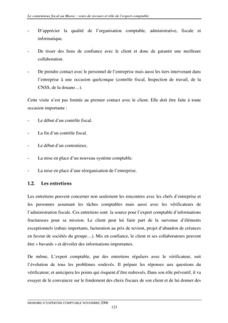 Le contentieux fiscal au Maroc : voies de recours et rôle de l’expert comptable


-      D’apprécier la qualité de l’organisation comptable, administrative, fiscale et
       informatique.

-      De tisser des liens de confiance avec le client et donc de garantir une meilleure
       collaboration.

-      De prendre contact avec le personnel de l’entreprise mais aussi les tiers intervenant dans
       l’entreprise à une occasion quelconque (contrôle fiscal, Inspection de travail, de la
       CNSS, de la douane…).

Cette visite n’est pas limitée au premier contact avec le client. Elle doit être faite à toute
occasion importante :

-      Le début d’un contrôle fiscal.

-      La fin d’un contrôle fiscal.

-      Le début d’un contentieux.

-      La mise en place d’un nouveau système comptable.

-      La mise en place d’une réorganisation de l’entreprise.

1.2.    Les entretiens

Les entretiens peuvent concerner non seulement les rencontres avec les chefs d’entreprise et
les personnes assumant les tâches comptables mais aussi avec les vérificateurs de
l’administration fiscale. Ces entretiens sont la source pour l’expert comptable d’informations
fructueuses pour sa mission. Le client peut lui faire part de la survenue d’éléments
exceptionnels (rabais importants, facturation au prix de revient, projet d’abandon de créances
en faveur de sociétés du groupe…). Mis en confiance, le client et ses collaborateurs peuvent
être « bavards » et dévoiler des informations importantes.

De même, L’expert comptable, par des entretiens réguliers avec le vérificateur, suit
l’évolution de tous les problèmes soulevés. Il prépare les réponses aux questions du
vérificateur, et anticipera les points qui risquent d’être redressés. Dans son rôle préventif, il va
essayer de le convaincre sur le fondement des choix fiscaux de son client et de lui donner des



MEMOIRE D’EXPERTISE COMPTABLE NOVEMBRE 2006
                                                      123
 