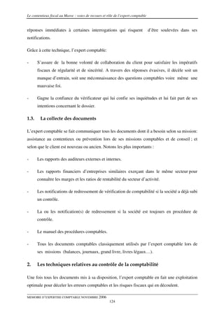 Le contentieux fiscal au Maroc : voies de recours et rôle de l’expert comptable


réponses immédiates à certaines interrogations qui risquent                       d’être soulevées dans ses
notifications.

Grâce à cette technique, l’expert comptable:

-      S’assure de la bonne volonté de collaboration du client pour satisfaire les impératifs
       fiscaux de régularité et de sincérité. A travers des réponses évasives, il décèle soit un
       manque d’entrain, soit une méconnaissance des questions comptables voire même une
       mauvaise foi.

-      Gagne la confiance du vérificateur qui lui confie ses inquiétudes et lui fait part de ses
       intentions concernant le dossier.

1.3.    La collecte des documents

L’expert comptable se fait communiquer tous les documents dont il a besoin selon sa mission:
assistance au contentieux ou prévention lors de ses missions comptables et de conseil ; et
selon que le client est nouveau ou ancien. Notons les plus importants :

-      Les rapports des auditeurs externes et internes.

-      Les rapports financiers d’entreprises similaires exerçant dans le même secteur pour
       connaître les marges et les ratios de rentabilité du secteur d’activité.

-      Les notifications de redressement de vérification de comptabilité si la société a déjà subi
       un contrôle.

-      La ou les notification(s) de redressement si la société est toujours en procédure de
       contrôle.

-      Le manuel des procédures comptables.

-      Tous les documents comptables classiquement utilisés par l’expert comptable lors de
       ses missions (balances, journaux, grand livre, livres légaux…).

2.     Les techniques relatives au contrôle de la comptabilité

Une fois tous les documents mis à sa disposition, l’expert comptable en fait une exploitation
optimale pour déceler les erreurs comptables et les risques fiscaux qui en découlent.

MEMOIRE D’EXPERTISE COMPTABLE NOVEMBRE 2006
                                                      124
 